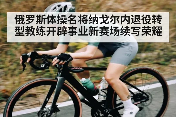 俄罗斯体操名将纳戈尔内退役转型教练开辟事业新赛场续写荣耀 | kiayun