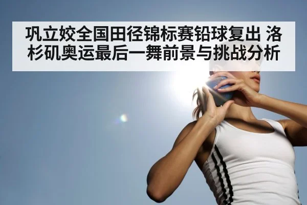 巩立姣全国田径锦标赛铅球复出 洛杉矶奥运最后一舞前景与挑战分析