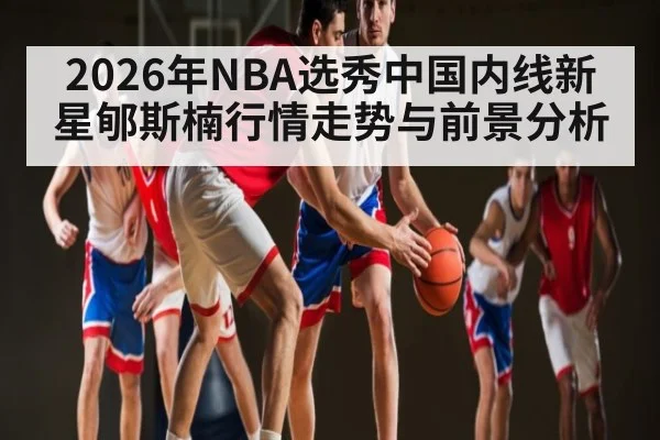 2026年NBA选秀中国内线新星郇斯楠行情走势与前景分析